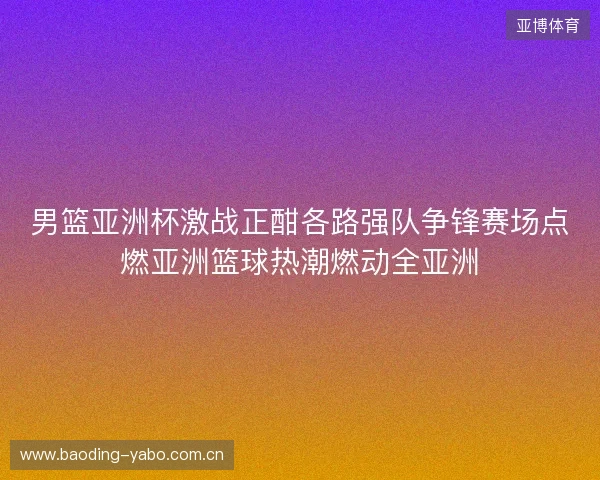 男篮亚洲杯激战正酣各路强队争锋赛场点燃亚洲篮球热潮燃动全亚洲 男篮亚洲杯激战正酣各路强队争锋赛场点燃亚洲篮球热潮燃动全亚洲
