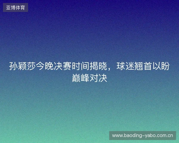 孙颖莎今晚决赛时间揭晓，球迷翘首以盼巅峰对决